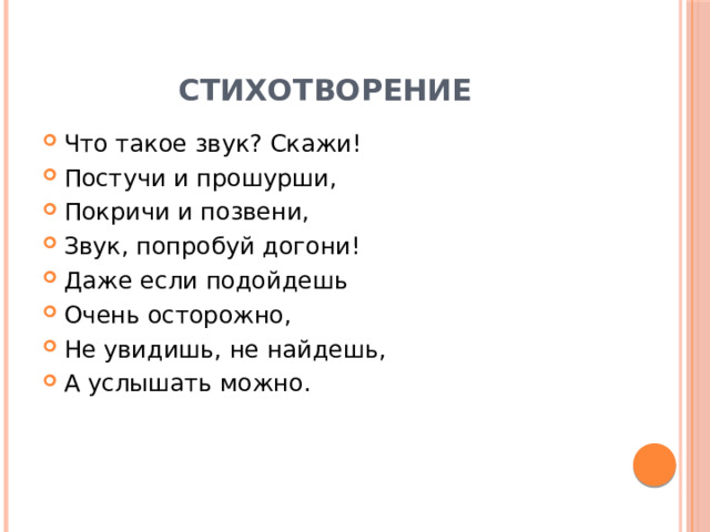 Стихотворение Что такое звук? Скажи! Постучи и прошурши, Покричи и позвени, Звук, попробуй догони! Даже если подойдешь Очень осторожно, Не увидишь, не найдешь, А услышать можно. 