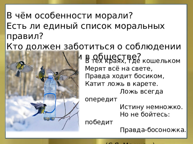 В чём особенности морали? Есть ли единый список моральных правил? Кто должен заботиться о соблюдении моральных норм в обществе? В тех краях, где кошельком  Мерят всё на свете,  Правда ходит босиком,  Катит ложь в карете.  Ложь всегда опередит  Истину немножко.  Но не бойтесь: победит  Правда-босоножка.  (С.Я. Маршак.) 