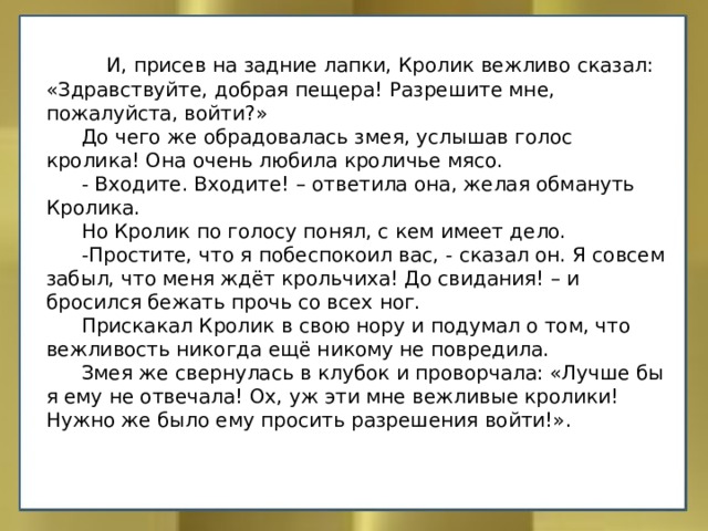  И, присев на задние лапки, Кролик вежливо сказал: «Здравствуйте, добрая пещера! Разрешите мне, пожалуйста, войти?»  До чего же обрадовалась змея, услышав голос кролика! Она очень любила кроличье мясо.  - Входите. Входите! – ответила она, желая обмануть Кролика.  Но Кролик по голосу понял, с кем имеет дело.  -Простите, что я побеспокоил вас, - сказал он. Я совсем забыл, что меня ждёт крольчиха! До свидания! – и бросился бежать прочь со всех ног.  Прискакал Кролик в свою нору и подумал о том, что вежливость никогда ещё никому не повредила.  Змея же свернулась в клубок и проворчала: «Лучше бы я ему не отвечала! Ох, уж эти мне вежливые кролики! Нужно же было ему просить разрешения войти!». 