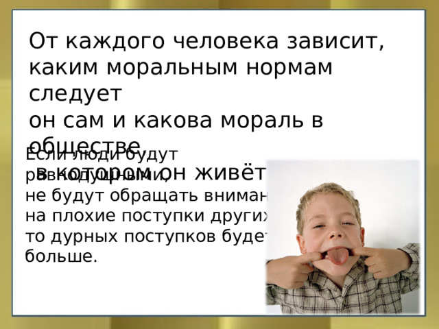 От каждого человека зависит, каким моральным нормам следует он сам и какова мораль в обществе,  в котором он живёт. Если люди будут равнодушными, не будут обращать внимание на плохие поступки других, то дурных поступков будет больше. 