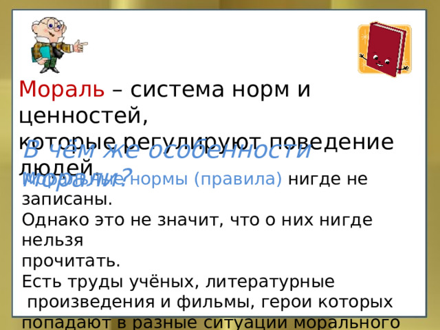 Мораль – система норм и ценностей, которые регулируют поведение людей. В чём же особенности морали? Моральные нормы (правила) нигде не записаны. Однако это не значит, что о них нигде нельзя прочитать. Есть труды учёных, литературные  произведения и фильмы, герои которых попадают в разные ситуации морального выбора, а также религиозные книги. 