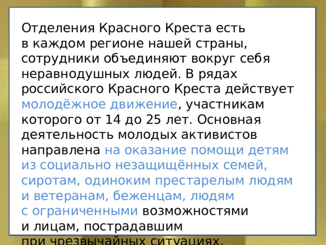 Отделения Красного Креста есть в каждом регионе нашей страны, сотрудники объединяют вокруг себя неравнодушных людей. В рядах российского Красного Креста действует молодёжное движение , участникам которого от 14 до 25 лет. Основная деятельность молодых активистов направлена на оказание помощи детям из социально незащищённых семей, сиротам, одиноким престарелым людям и ветеранам, беженцам, людям с ограниченными возможностями и лицам, пострадавшим при чрезвычайных ситуациях. 