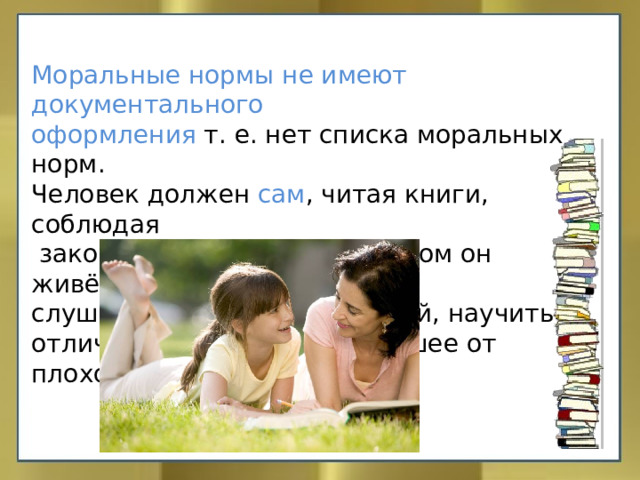 Моральные нормы не имеют документального оформления т. е. нет списка моральных норм. Человек должен сам , читая книги, соблюдая  законы государства, в котором он живёт, слушая родителей и учителей, научиться отличать добро от зла, хорошее от плохого. 