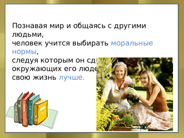 Познавая мир и общаясь с другими людьми, человек учится выбирать моральные нормы , следуя которым он сделает жизнь окружающих его людей, а значит и свою жизнь лучше. 