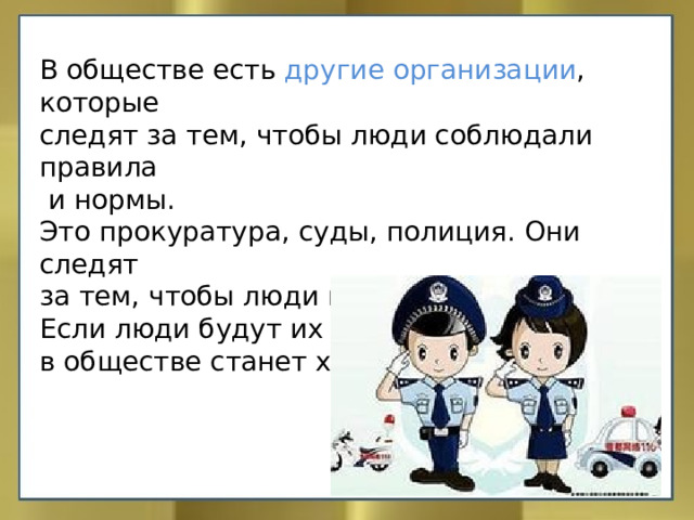 В обществе есть другие организации , которые следят за тем, чтобы люди соблюдали правила  и нормы. Это прокуратура, суды, полиция. Они следят за тем, чтобы люди не нарушали законы. Если люди будут их нарушать, то жизнь в обществе станет хуже. 