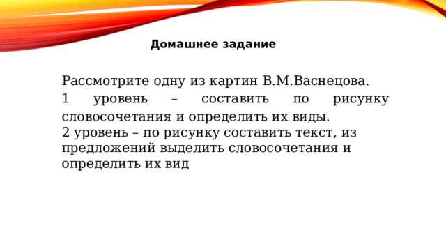 Домашнее задание Рассмотрите одну из картин В.М.Васнецова. 1 уровень – составить по рисунку словосочетания и определить их виды. 2 уровень – по рисунку составить текст, из предложений выделить словосочетания и определить их вид 