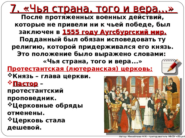 7. «Чья страна, того и вера...» После протяженных военных действий, которые не привели ни к чьей победе, был заключен в 1555 году Аугсбургский мир.  Подданный был обязан исповедовать ту религию, которой придерживался его князь. Это положение было выражено словами: «Чья страна, того и вера...» Протестантская (лютеранская) церковь: Князь – глава церкви. Пастор – протестантский проповедник. Церковные обряды отменены. Церковь стала дешевой. Автор: Михайлова Н.М.- преподаватель МАОУ «Лицей № 21» 