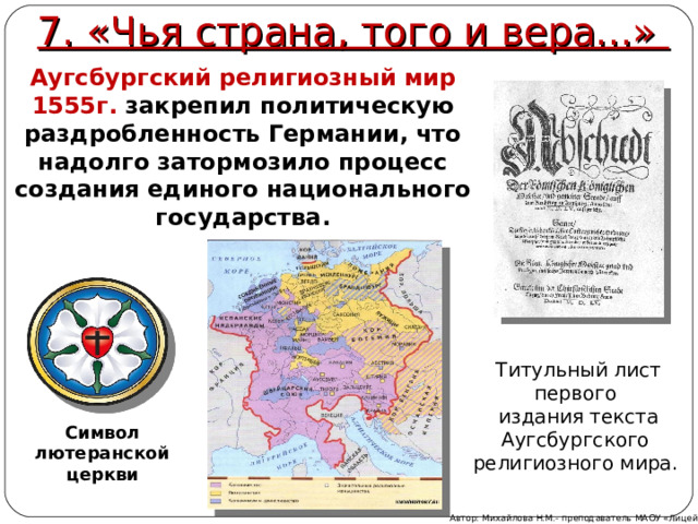 7. «Чья страна, того и вера...» Аугсбургский религиозный мир 1555г. закрепил политическую раздробленность Германии, что надолго затормозило процесс создания единого национального государства. Титульный лист первого издания текста Аугсбургского религиозного мира. Символ лютеранской церкви Автор: Михайлова Н.М.- преподаватель МАОУ «Лицей № 21» 