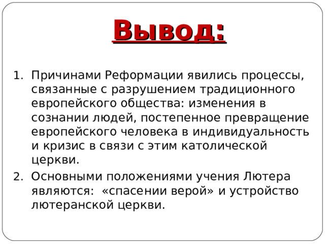 Вывод:  Причинами Реформации явились процессы, связанные с разрушением традиционного европейского общества: изменения в сознании людей, постепенное превращение европейского человека в индивидуальность и кризис в связи с этим католической церкви. Основными положениями учения Лютера являются: «спасении верой» и устройство лютеранской церкви. 