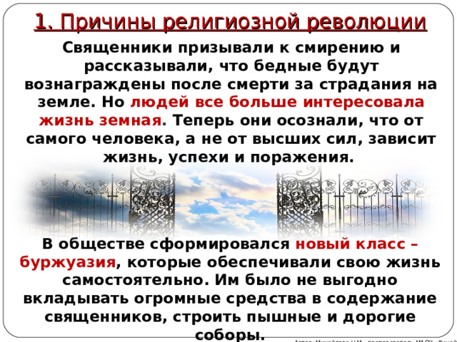1. Причины религиозной революции Священники призывали к смирению и рассказывали, что бедные будут вознаграждены после смерти за страдания на земле. Но людей все больше интересовала жизнь земная . Теперь они осознали, что от самого человека, а не от высших сил, зависит жизнь, успехи и поражения. В обществе сформировался новый класс – буржуазия , которые обеспечивали свою жизнь самостоятельно. Им было не выгодно вкладывать огромные средства в содержание священников, строить пышные и дорогие соборы. Автор: Михайлова Н.М.- преподаватель МАОУ «Лицей № 21» 