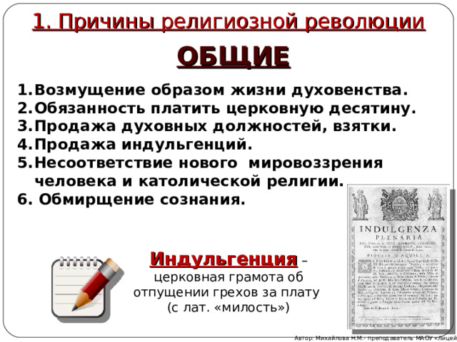 1. Причины религиозной революции ОБЩИЕ Возмущение образом жизни духовенства. Обязанность платить церковную десятину. Продажа духовных должностей, взятки. Продажа индульгенций. Несоответствие нового мировоззрения человека и католической религии. 6. Обмирщение сознания.  Индульгенция – церковная грамота об отпущении грехов за плату (с лат. «милость») Автор: Михайлова Н.М.- преподаватель МАОУ «Лицей № 21» 