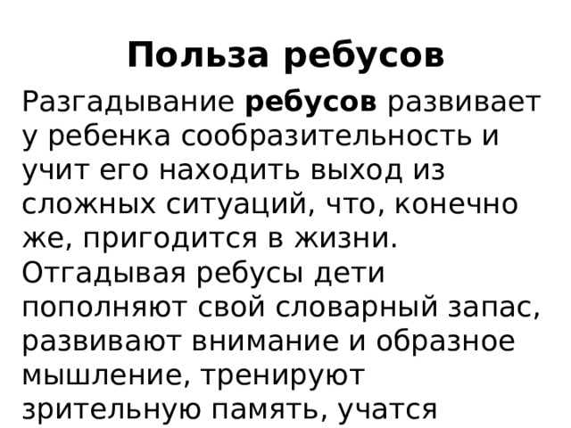 Польза ребусов Разгадывание ребусов развивает у ребенка сообразительность и учит его находить выход из сложных ситуаций, что, конечно же, пригодится в жизни. Отгадывая ребусы дети пополняют свой словарный запас, развивают внимание и образное мышление, тренируют зрительную память, учатся правильно писать и запоминать новые слова. 