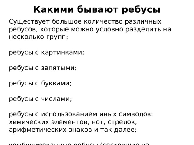 Какими бывают ребусы   Существует большое количество различных ребусов, которые можно условно разделить на несколько групп: ребусы с картинками; ребусы с запятыми; ребусы с буквами; ребусы с числами; ребусы с использованием иных символов: химических элементов, нот, стрелок, арифметических знаков и так далее; комбинированные ребусы (состоящие из множества элементов). 