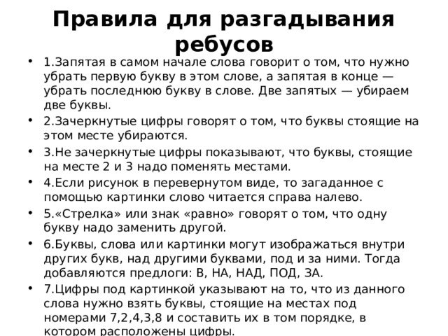 Правила для разгадывания ребусов 1.Запятая в самом начале слова говорит о том, что нужно убрать первую букву в этом слове, а запятая в конце — убрать последнюю букву в слове. Две запятых — убираем две буквы. 2.Зачеркнутые цифры говорят о том, что буквы стоящие на этом месте убираются. 3.Не зачеркнутые цифры показывают, что буквы, стоящие на месте 2 и 3 надо поменять местами. 4.Если рисунок в перевернутом виде, то загаданное с помощью картинки слово читается справа налево. 5.«Стрелка» или знак «равно» говорят о том, что одну букву надо заменить другой. 6.Буквы, слова или картинки могут изображаться внутри других букв, над другими буквами, под и за ними. Тогда добавляются предлоги: В, НА, НАД, ПОД, ЗА. 7.Цифры под картинкой указывают на то, что из данного слова нужно взять буквы, стоящие на местах под номерами 7,2,4,3,8 и составить их в том порядке, в котором расположены цифры. 