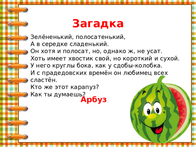 Загадка Зелёненький, полосатенький, А в середке сладенький. Он хотя и полосат, но, однако ж, не усат. Хоть имеет хвостик свой, но короткий и сухой. У него круглы бока, как у сдобы-колобка. И с прадедовских времён он любимец всех сластён. Кто же этот карапуз? Как ты думаешь? Арбуз 