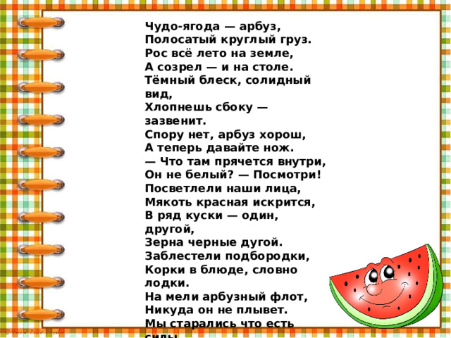 Чудо-ягода — арбуз,  Полосатый круглый груз.  Рос всё лето на земле,  А созрел — и на столе.  Тёмный блеск, солидный вид,  Хлопнешь сбоку — зазвенит.  Спору нет, арбуз хорош,  А теперь давайте нож.  — Что там прячется внутри,  Он не белый? — Посмотри!  Посветлели наши лица,  Мякоть красная искрится,  В ряд куски — один, другой,  Зерна черные дугой.  Заблестели подбородки,  Корки в блюде, словно лодки.  На мели арбузный флот,  Никуда он не плывет.  Мы старались что есть силы,  Но на всё нас не хватило,  Не по силам лишь кусок —  Доедим в другой разок. 