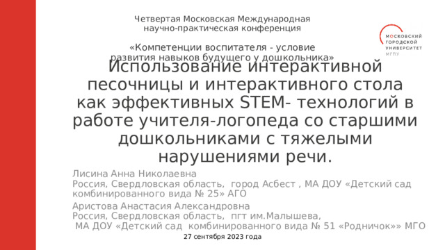 Четвертая Московская Международная научно-практическая конференция «Компетенции воспитателя - условие развития навыков будущего у дошкольника» Использование интерактивной песочницы и интерактивного стола как эффективных STEM- технологий в работе учителя-логопеда со старшими дошкольниками с тяжелыми нарушениями речи. Лисина Анна Николаевна Россия, Свердловская область, город Асбест , МА ДОУ «Детский сад комбинированного вида № 25» АГО Аристова Анастасия Александровна Россия, Свердловская область, пгт им.Малышева,  МА ДОУ «Детский сад комбинированного вида № 51 «Родничок»» МГО 27 сентября 2023 года  