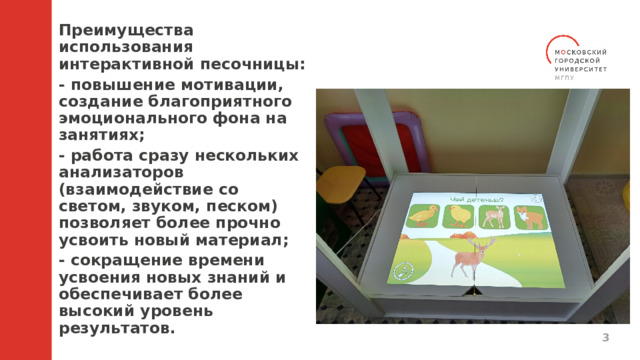 Преимущества использования интерактивной песочницы: - повышение мотивации, создание благоприятного эмоционального фона на занятиях; - работа сразу нескольких анализаторов (взаимодействие со светом, звуком, песком) позволяет более прочно усвоить новый материал; - сокращение времени усвоения новых знаний и обеспечивает более высокий уровень результатов.   