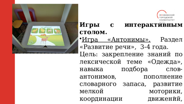 Игры с интерактивным столом. Игра «Антонимы». Раздел «Развитие речи», 3-4 года. Цель: закрепление знаний по лексической теме «Одежда», навыка подбора слов-антонимов, пополнение словарного запаса, развитие мелкой моторики, координации движений, навыка ориентировки в пространстве.  