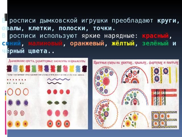 В росписи дымковской игрушки преобладают круги, овалы, клетки, полоски, точки.   В росписи используют я ркие нарядные: красный , синий , малиновый , оранжевый ,  жёлтый , зелёный и чёрный цвета. . 