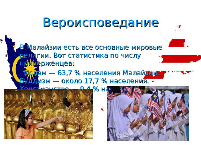 Вероисповедание В Малайзии есть все основные мировые религии. Вот статистика по числу приверженцев: - Ислам — 63,7 % населения Малайзии. - Буддизм — около 17,7 % населения. - Христианство — 9,4 % населения. - Индуизм — 6,0 % населения . 