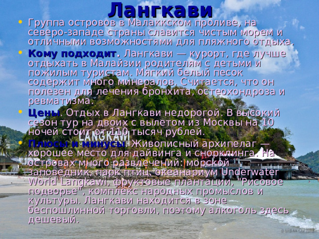 Лангкави   Группа островов в Малаккском проливе, на северо-западе страны славится чистым морем и отличными возможностями для пляжного отдыха. Кому подходит .  Лангкави — курорт, где лучше отдыхать в Малайзии родителям с детьми и пожилым туристам. Мягкий белый песок содержит много минералов. Считается, что он полезен для лечения бронхита, остеохондроза и ревматизма. Цены . Отдых в Лангкави недорогой. В высокий сезон тур на двоих с вылетом из Москвы на 10 ночей стоит от 110 тысяч рублей. Плюсы и минусы . Живописный архипелаг — хорошее место для дайвинга и снорклинга. На островах много развлечений: морской заповедник, парк птиц, океанариум Underwater World Langkawi, фруктовые плантации, 