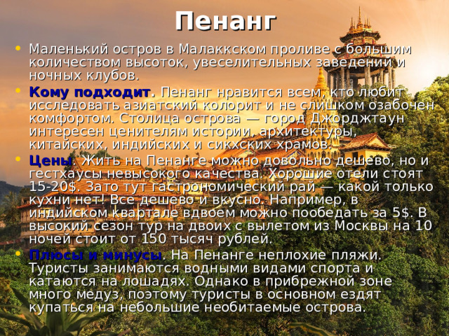 Пенанг   Маленький остров в Малаккском проливе с большим количеством высоток, увеселительных заведений и ночных клубов. Кому подходит .  Пенанг нравится всем, кто любит исследовать азиатский колорит и не слишком озабочен комфортом. Столица острова — город Джорджтаун интересен ценителям истории, архитектуры, китайских, индийских и сикхских храмов. Цены . Жить на Пенанге можно довольно дешево, но и гестхаусы невысокого качества. Хорошие отели стоят 15-20$. Зато тут гастрономический рай — какой только кухни нет! Все дешево и вкусно. Например, в индийском квартале вдвоем можно пообедать за 5$. В высокий сезон тур на двоих с вылетом из Москвы на 10 ночей стоит от 150 тысяч рублей. Плюсы и минусы . На Пенанге неплохие пляжи. Туристы занимаются водными видами спорта и катаются на лошадях. Однако в прибрежной зоне много медуз, поэтому туристы в основном ездят купаться на небольшие необитаемые острова. 