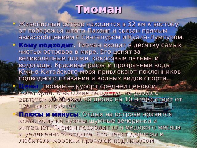 Тиоман   Живописный остров находится в 32 км к востоку от побережья штата Паханг и связан прямым авиасообщением с Сингапуром и Куала-Лумпуром. Кому подходит .  Тиоман входит в десятку самых чистых островов в мире. Его ценят за великолепные пляжи, кокосовые пальмы и водопады. Красивые рифы и прозрачные воды Южно-Китайского моря привлекают поклонников подводного плавания и водных видов спорта. Цены . Тиоман — курорт средней ценовой категории. В высокий сезон тур на двоих с вылетом из Москвы на двоих на 10 ночей стоит от 170 тысяч рублей. Плюсы и минусы . Отдых на острове нравится всем, кому не нужны шумные вечеринки и интернет. Тиоман подходит для медового месяца и уединенного отдыха. Его ценят дайверы и любители морских прогулок под парусом. 