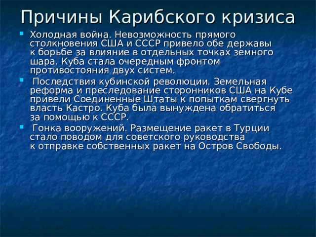 Причины Карибского кризиса    Холодная война. Невозможность прямого столкновения США и СССР привело обе державы к борьбе за влияние в отдельных точках земного шара. Куба стала очередным фронтом противостояния двух систем.  Последствия кубинской революции. Земельная реформа и преследование сторонников США на Кубе привели Соединенные Штаты к попыткам свергнуть власть Кастро. Куба была вынуждена обратиться за помощью к СССР.  Гонка вооружений. Размещение ракет в Турции стало поводом для советского руководства к отправке собственных ракет на Остров Свободы.    