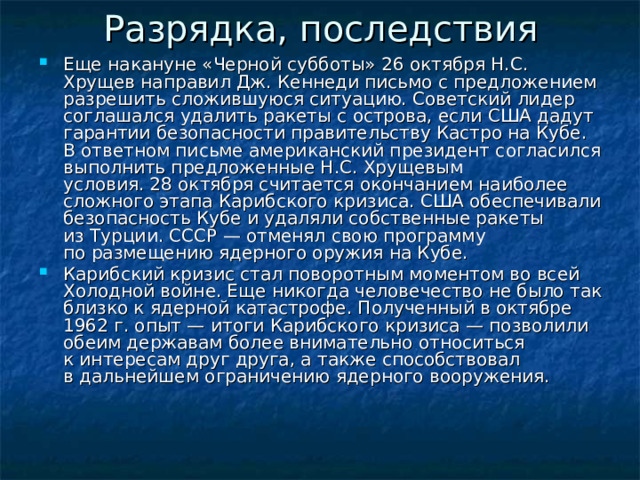Разрядка, последствия   Еще накануне «Черной субботы» 26 октября Н.С. Хрущев направил Дж. Кеннеди письмо с предложением разрешить сложившуюся ситуацию. Советский лидер соглашался удалить ракеты с острова, если США дадут гарантии безопасности правительству Кастро на Кубе. В ответном письме американский президент согласился выполнить предложенные Н.С. Хрущевым условия. 28 октября считается окончанием наиболее сложного этапа Карибского кризиса. США обеспечивали безопасность Кубе и удаляли собственные ракеты из Турции. СССР — отменял свою программу по размещению ядерного оружия на Кубе. Карибский кризис стал поворотным моментом во всей Холодной войне. Еще никогда человечество не было так близко к ядерной катастрофе. Полученный в октябре 1962 г. опыт — итоги Карибского кризиса — позволили обеим державам более внимательно относиться к интересам друг друга, а также способствовал в дальнейшем ограничению ядерного вооружения.    