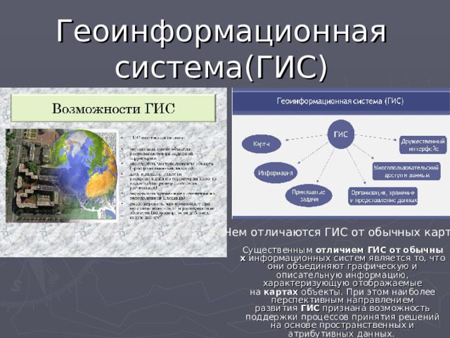 Геоинформационная система(ГИС) Чем отличаются ГИС от обычных карт? Существенным  отличием   ГИС   от   обычных  информационных систем является то, что они объединяют графическую и описательную информацию, характеризующую отображаемые на  картах  объекты. При этом наиболее перспективным направлением развития  ГИС  признана возможность поддержки процессов принятия решений на основе пространственных и атрибутивных данных. 