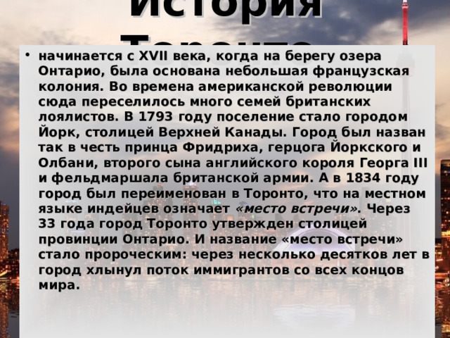 История Торонто  начинается с XVII века, когда на берегу озера Онтарио, была основана небольшая французская колония. Во времена американской революции сюда переселилось много семей британских лоялистов. В 1793 году поселение стало городом Йорк, столицей Верхней Канады. Город был назван так в честь принца Фридриха, герцога Йоркского и Олбани, второго сына английского короля Георга III и фельдмаршала британской армии. А в 1834 году город был переименован в Торонто, что на местном языке индейцев означает  «место встречи» . Через 33 года город Торонто утвержден столицей провинции Онтарио. И название «место встречи» стало пророческим: через несколько десятков лет в город хлынул поток иммигрантов со всех концов мира.    