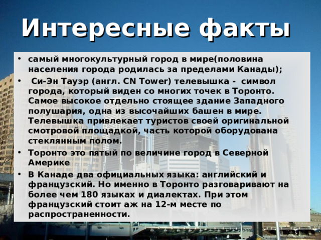 Интересные факты  самый многокультурный город в мире(половина населения города родилась за пределами Канады);  Си-Эн Тауэр (англ. CN Tower) телевышка - символ города, который виден со многих точек в Торонто. Самое высокое отдельно стоящее здание Западного полушария, одна из высочайших башен в мире. Телевышка привлекает туристов своей оригинальной смотровой площадкой, часть которой оборудована стеклянным полом. Торонто это пятый по величине город в Северной Америке В Канаде два официальных языка: английский и французский. Но именно в Торонто разговаривают на более чем 180 языках и диалектах. При этом французский стоит аж на 12-м месте по распространенности. 