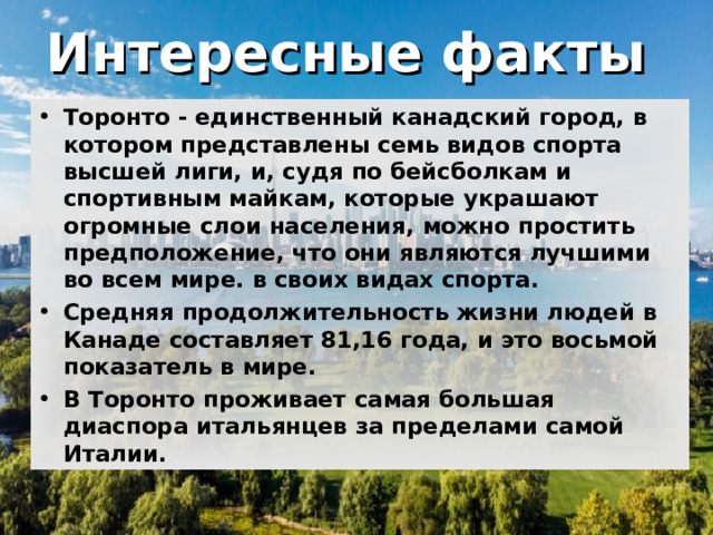 Интересные факты  Торонто - единственный канадский город, в котором представлены семь видов спорта высшей лиги, и, судя по бейсболкам и спортивным майкам, которые украшают огромные слои населения, можно простить предположение, что они являются лучшими во всем мире. в своих видах спорта. Средняя продолжительность жизни людей в Канаде составляет 81,16 года, и это восьмой показатель в мире. В Торонто проживает самая большая диаспора итальянцев за пределами самой Италии.       