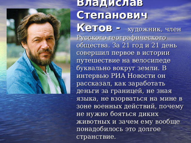  Владислав Степанович Кетов -  художник, член Русского географического общества. За 21 год и 21 день совершил первое в истории путешествие на велосипеде буквально вокруг земли. В интервью РИА Новости он рассказал, как заработать деньги за границей, не зная языка, не взорваться на мине в зоне военных действий, почему не нужно бояться диких животных и зачем ему вообще понадобилось это долгое странствие. 