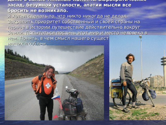 Даже в самые тяжелые моменты бюрократических засад, безумной усталости, апатии мысли все бросить не возникало.  Я хотел сделать то, что никто никогда не делал. Закрепить приоритет собственный и своей страны на первое в истории путешествие действительно вокруг Земли. Попытаться постичь этот мир и место человека в нем. Понять, в чем смысл нашего существования и корень наших проблем. 