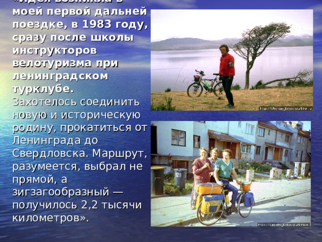 «Идея возникла в моей первой дальней поездке, в 1983 году, сразу после школы инструкторов велотуризма при ленинградском турклубе.  Захотелось соединить новую и историческую родину, прокатиться от Ленинграда до Свердловска. Маршрут, разумеется, выбрал не прямой, а зигзагообразный — получилось 2,2 тысячи километров». 