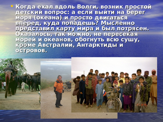Когда ехал вдоль Волги, возник простой детский вопрос: а если выйти на берег моря (океана) и просто двигаться вперед, куда попадешь? Мысленно представил карту мира и был потрясен. Оказалось, так можно, не пересекая морей и океанов, обогнуть всю сушу, кроме Австралии, Антарктиды и островов.  