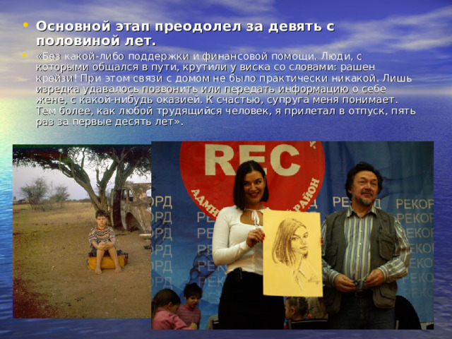 Основной этап преодолел за девять с половиной лет.  «Без какой-либо поддержки и финансовой помощи. Люди, с которыми общался в пути, крутили у виска со словами: рашен крейзи! При этом связи с домом не было практически никакой. Лишь изредка удавалось позвонить или передать информацию о себе жене, с какой-нибудь оказией. К счастью, супруга меня понимает. Тем более, как любой трудящийся человек, я прилетал в отпуск, пять раз за первые десять лет». 