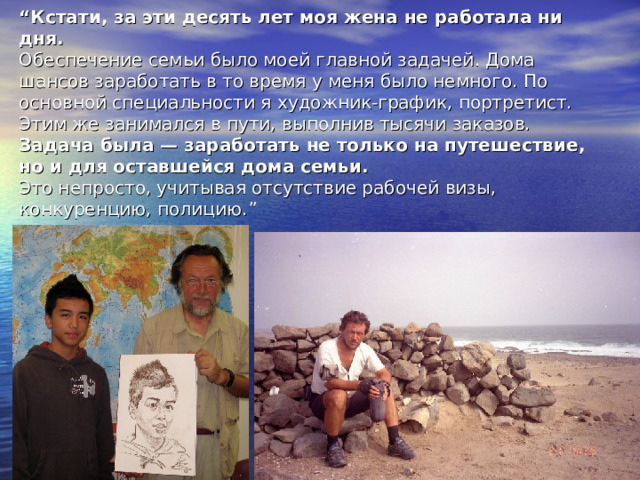 “ Кстати, за эти десять лет моя жена не работала ни дня.  Обеспечение семьи было моей главной задачей. Дома шансов заработать в то время у меня было немного. По основной специальности я художник-график, портретист. Этим же занимался в пути, выполнив тысячи заказов.  Задача была — заработать не только на путешествие, но и для оставшейся дома семьи.  Это непросто, учитывая отсутствие рабочей визы, конкуренцию, полицию. ” 