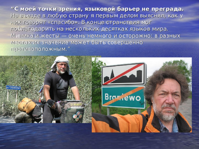 “ С моей точки зрения, языковой барьер не преграда.  На въезде в любую страну я первым делом выяснял, как у них говорят «спасибо». В конце странствия мог поблагодарить на нескольких десятках языков мира. Мимика и жесты — очень немного и осторожно: в разных местах их значение может быть совершенно противоположным. ” 