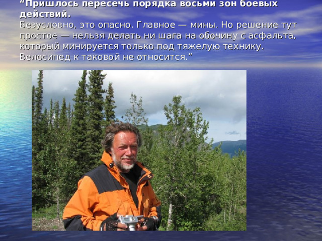 “ Пришлось пересечь порядка восьми зон боевых действий.  Безусловно, это опасно. Главное — мины. Но решение тут простое — нельзя делать ни шага на обочину с асфальта, который минируется только под тяжелую технику. Велосипед к таковой не относится. ”   