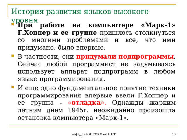 История развития языков высокого уровня При работе на компьютере «Марк-1» Г.Хоппер и ее группе пришлось столкнуться со многими проблемами и все, что ими придумано, было впервые. В частности, они придумали подпрограммы . Сейчас любой программист не задумываясь использует аппарат подпрограмм в любом языке программирования. И еще одно фундаментальное понятие техники программирования впервые ввели Г.Хоппер и ее группа - « отладка ». Однажды жарким летним днем 1945г. неожиданно произошла остановка компьютера «Марк-1».  кафедра ЮНЕСКО по НИТ 