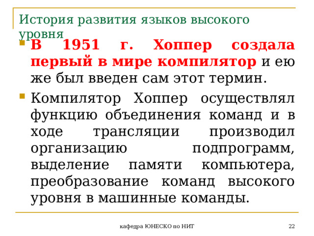 История развития языков высокого уровня В 1951 г. Хоппер создала первый в мире компилятор и ею же был введен сам этот термин. Компилятор Хоппер осуществлял функцию объединения команд и в ходе трансляции производил организацию подпрограмм, выделение памяти компьютера, преобразование команд высокого уровня в машинные команды.  кафедра ЮНЕСКО по НИТ 
