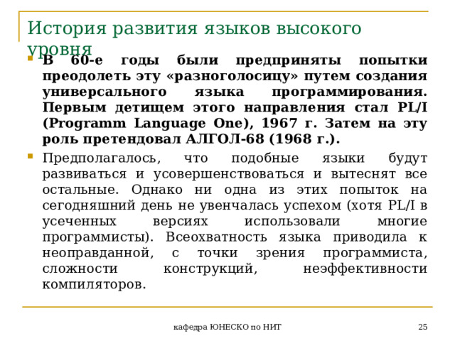 История развития языков высокого уровня В 60-е годы были предприняты попытки преодолеть эту «разноголосицу» путем создания универсального языка программирования. Первым детищем этого направления стал PL / I ( Programm Language One ), 1967 г. Затем на эту роль претендовал АЛГОЛ-68 (1968 г.). Предполагалось, что подобные языки будут развиваться и усовершенствоваться и вытеснят все остальные. Однако ни одна из этих попыток на сегодняшний день не увенчалась успехом (хотя PL / I в усеченных версиях использовали многие программисты). Всеохватность языка приводила к неоправданной, с точки зрения программиста, сложности конструкций, неэффективности компиляторов.  кафедра ЮНЕСКО по НИТ 
