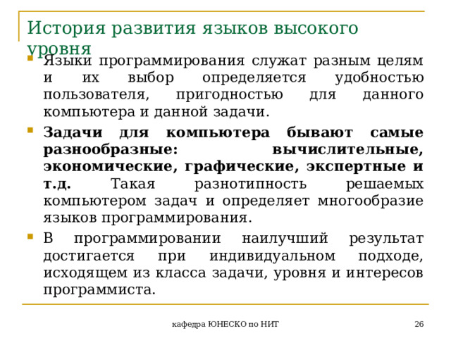 История развития языков высокого уровня Языки программирования служат разным целям и  их выбор определяется удобностью пользователя, пригодностью для данного компьютера и данной задачи. Задачи для компьютера бывают самые разнообразные: вычислительные, экономические, графические, экспертные и т.д. Такая разнотипность решаемых компьютером задач и определяет многообразие языков программирования. В программировании наилучший результат достигается при индивидуальном подходе, исходящем из класса задачи, уровня и интересов программиста.  кафедра ЮНЕСКО по НИТ 