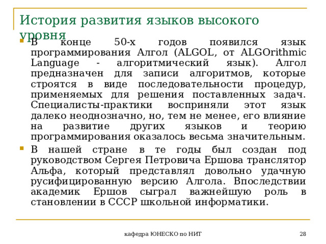 История развития языков высокого уровня В конце 50-х годов появился язык программирования Алгол ( ALGOL , от ALGOrithmic Language - алгоритмический язык). Алгол предназначен для записи алгоритмов, которые строятся в виде последовательности процедур, применяемых для решения поставленных задач. Специалисты-практики восприняли этот язык далеко неоднозначно, но, тем не менее, его влияние на развитие других языков и теорию программирования оказалось весьма значительным. В нашей стране  в те годы был создан под руководством Сергея Петровича Ершова транслятор Альфа, который представлял довольно удачную русифицированную версию Алгола. Впоследствии академик Ершов сыграл важнейшую роль в становлении в СССР школьной информатики.  кафедра ЮНЕСКО по НИТ 