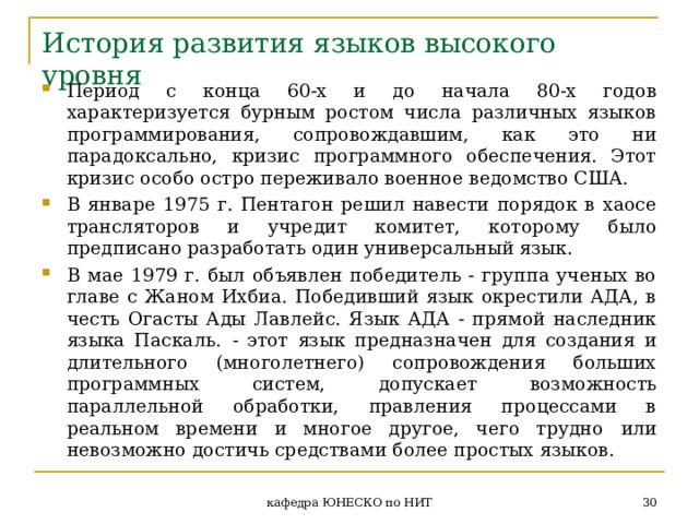 История развития языков высокого уровня Период с конца 60-х и до начала 80-х годов характеризуется бурным ростом числа различных языков программирования, сопровождавшим, как это ни парадоксально, кризис программного обеспечения. Этот кризис особо остро переживало военное ведомство США. В январе 1975 г. Пентагон решил навести порядок в хаосе трансляторов и учредит комитет, которому было предписано разработать один универсальный язык. В мае 1979 г. был объявлен победитель - группа ученых во главе с Жаном Ихбиа. Победивший язык окрестили АДА, в честь Огасты Ады Лавлейс. Язык АДА - прямой наследник языка Паскаль. - этот язык предназначен для создания и длительного (многолетнего) сопровождения больших программных систем, допускает возможность параллельной обработки, правления процессами в реальном времени и многое другое, чего трудно  или  невозможно достичь средствами более простых языков.  кафедра ЮНЕСКО по НИТ 