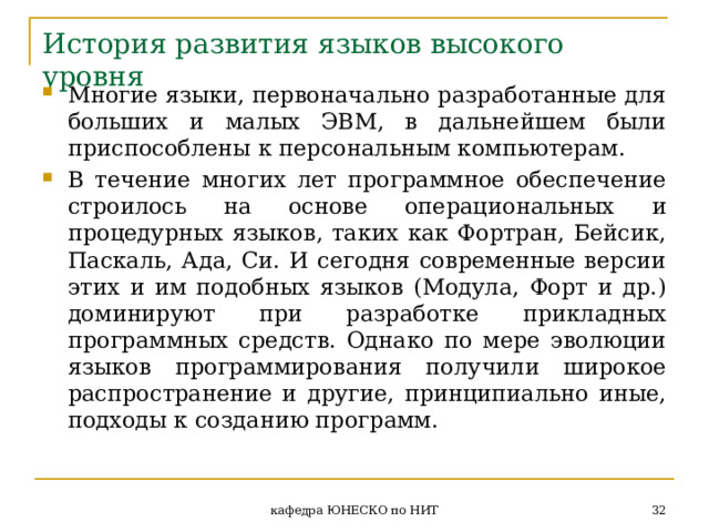История развития языков высокого уровня Многие языки, первоначально разработанные для больших и малых ЭВМ, в дальнейшем были приспособлены к персональным компьютерам. В течение многих лет программное обеспечение строилось на основе операциональных и процедурных языков, таких как Фортран, Бейсик, Паскаль, Ада, Си. И сегодня современные версии этих и им подобных языков (Модула, Форт и др.) доминируют при разработке прикладных программных средств. Однако по мере эволюции языков программирования получили широкое распространение и другие, принципиально иные, подходы к созданию программ.  кафедра ЮНЕСКО по НИТ 