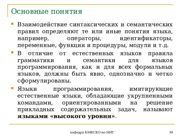 Основные понятия Взаимодействие синтаксических и семантических правил определяют те или иные понятия языка, например, операторы, идентификаторы, переменные, функции и процедуры, модули и т.д. В отличие от естественных языков правила грамматики и семантики для языков программирования, как и для всех формальных языков, должны быть явно, однозначно и четко сформулированы. Языки программирования, имитирующие естественные языки, обладающие укрупненными командами, ориентированными на решение прикладных содержательных задач, называют языками «высокого уровня» .  кафедра ЮНЕСКО по НИТ 